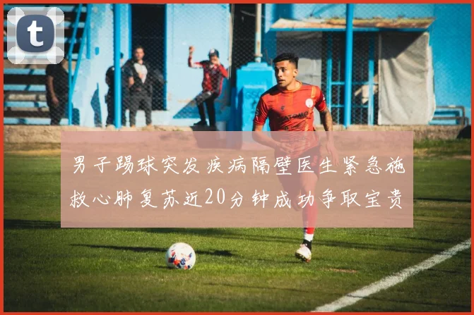 男子踢球突发疾病隔壁医生紧急施救心肺复苏近20分钟成功争取宝贵时间