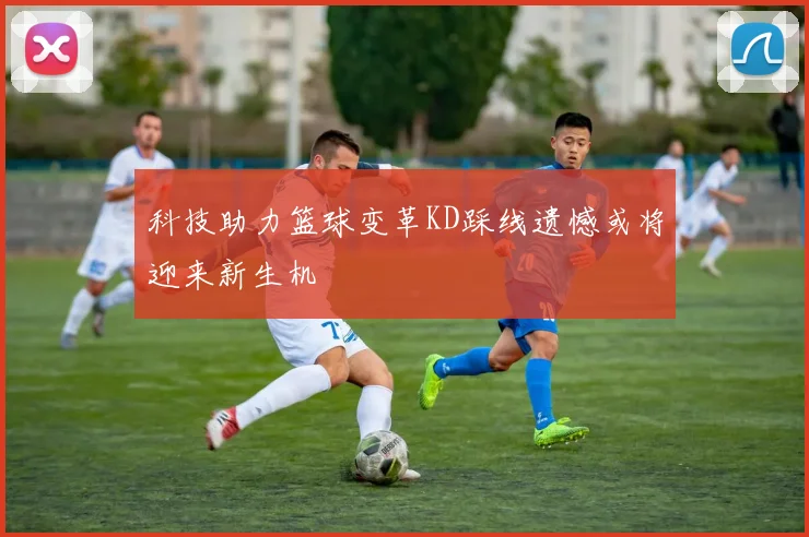 科技助力篮球变革KD踩线遗憾或将迎来新生机