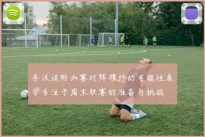 齐沃谈附加赛对阵穆帅的可能性表示专注于周末联赛的准备与挑战