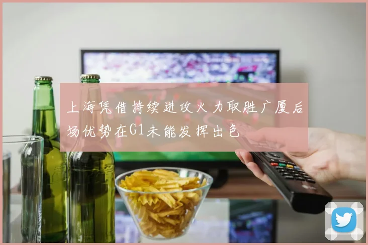 上海凭借持续进攻火力取胜广厦后场优势在G1未能发挥出色