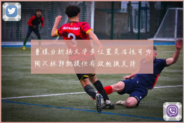 鲁媒分析杨文学多位置灵活性可为陶汉林郭凯提供有效轮换支持
