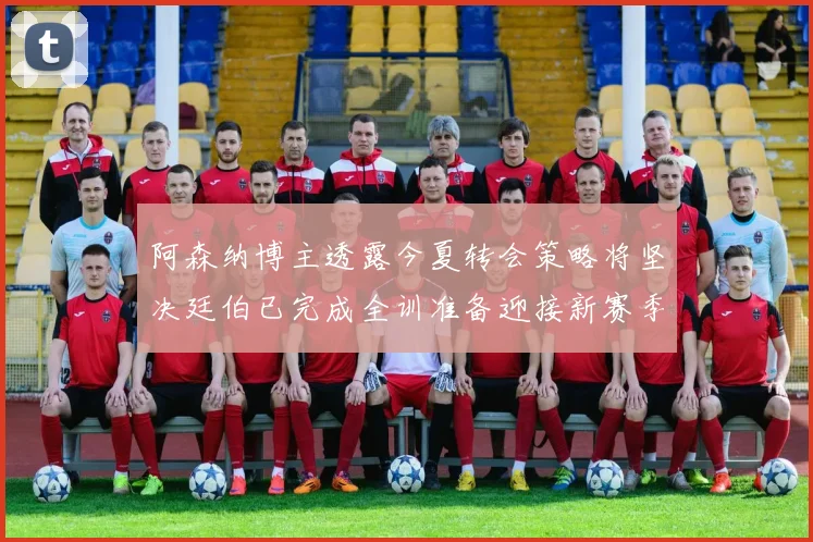 阿森纳博主透露今夏转会策略将坚决廷伯已完成全训准备迎接新赛季