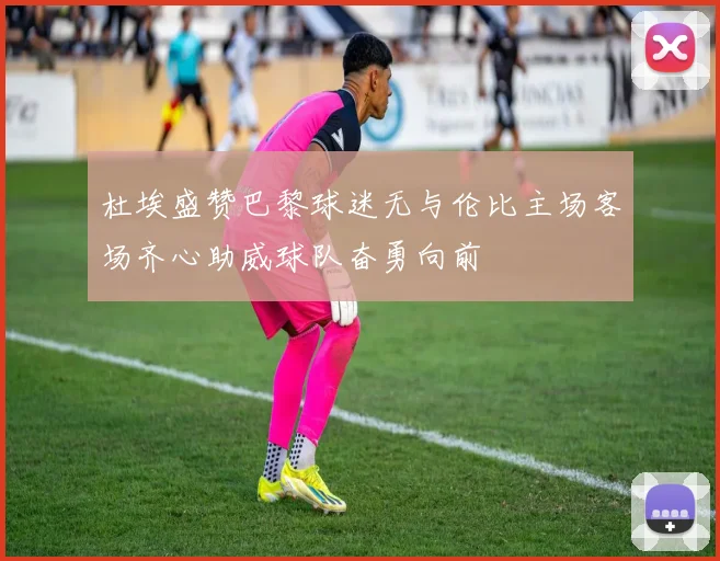 杜埃盛赞巴黎球迷无与伦比主场客场齐心助威球队奋勇向前