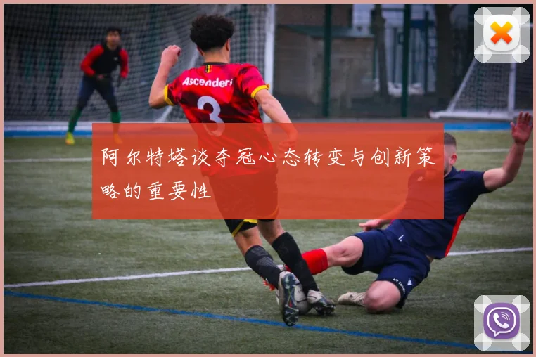 阿尔特塔谈夺冠心态转变与创新策略的重要性