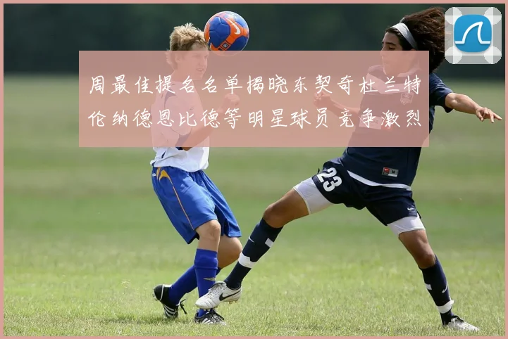 周最佳提名名单揭晓东契奇杜兰特伦纳德恩比德等明星球员竞争激烈