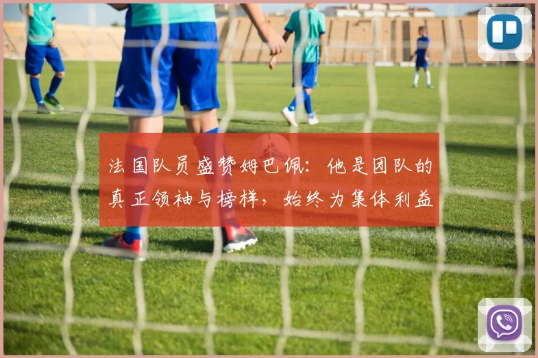 法国队员盛赞姆巴佩：他是团队的真正领袖与榜样，始终为集体利益考虑