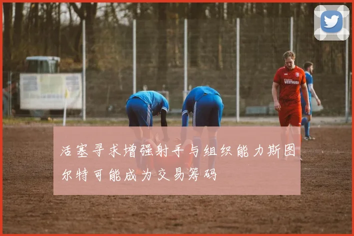 活塞寻求增强射手与组织能力斯图尔特可能成为交易筹码
