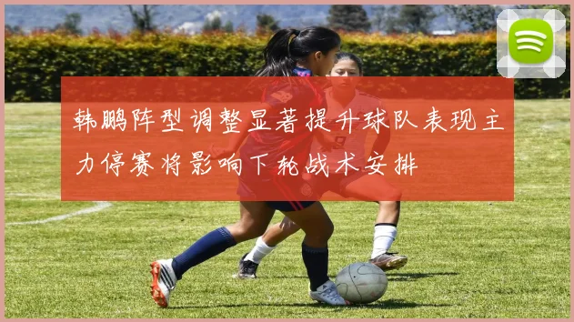 韩鹏阵型调整显著提升球队表现主力停赛将影响下轮战术安排