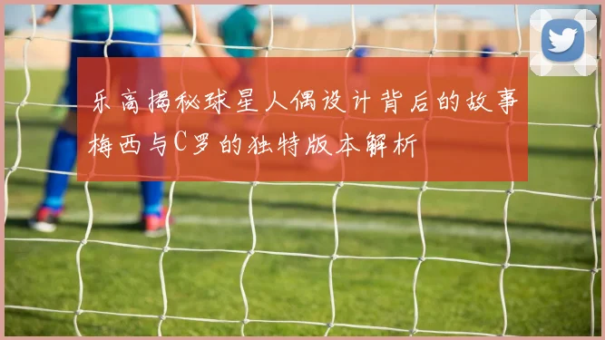 乐高揭秘球星人偶设计背后的故事梅西与C罗的独特版本解析