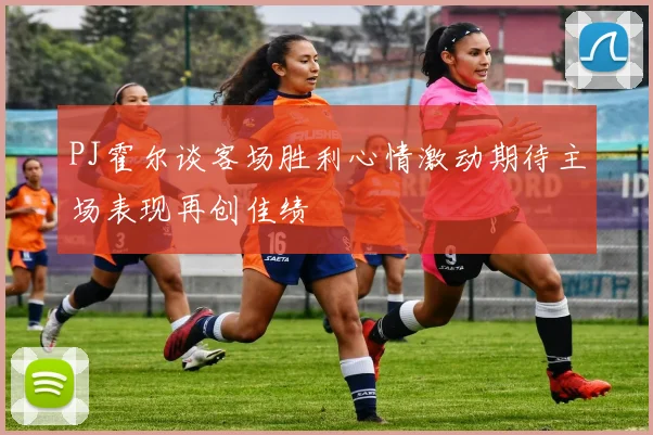 PJ霍尔谈客场胜利心情激动期待主场表现再创佳绩