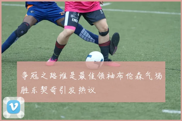 争冠之路谁是最佳领袖布伦森气场胜东契奇引发热议