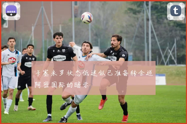 卡塞米罗状态低迷似已准备转会迈阿密国际的暗示