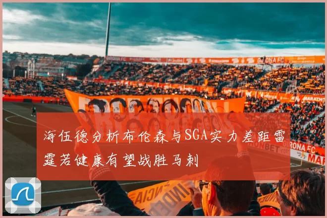 海伍德分析布伦森与SGA实力差距雷霆若健康有望战胜马刺