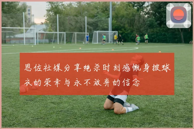 恩佐社媒分享绝杀时刻感慨身披球衣的荣幸与永不放弃的信念