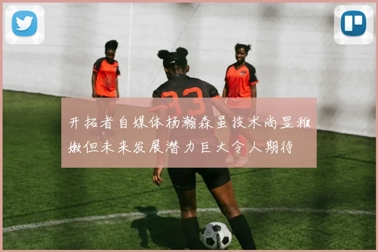 开拓者自媒体杨瀚森虽技术尚显稚嫩但未来发展潜力巨大令人期待