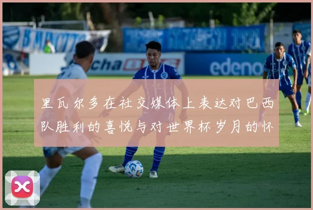 里瓦尔多在社交媒体上表达对巴西队胜利的喜悦与对世界杯岁月的怀念