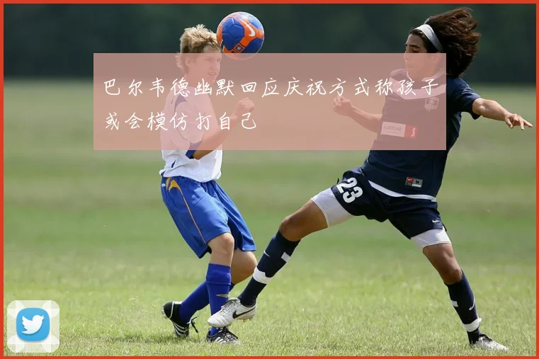 巴尔韦德幽默回应庆祝方式称孩子或会模仿打自己